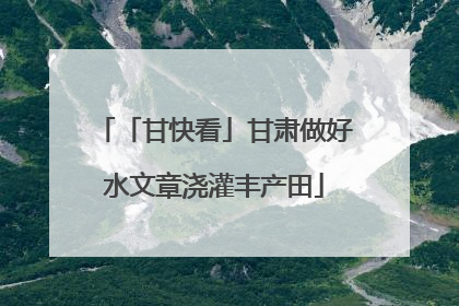 「甘快看」甘肃做好水文章浇灌丰产田