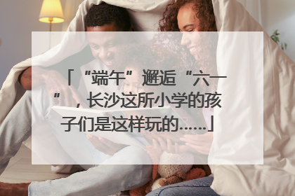 “端午”邂逅“六一”，长沙这所小学的孩子们是这样玩的……