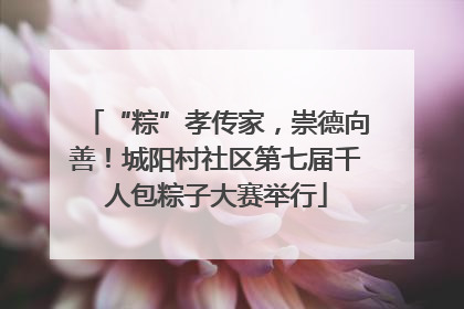 “粽”孝传家，崇德向善！城阳村社区第七届千人包粽子大赛举行