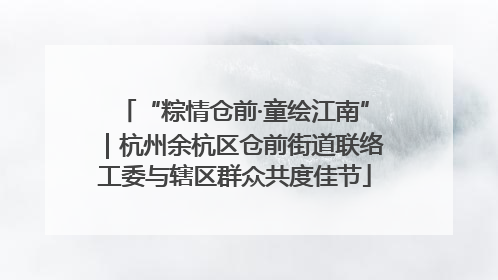 “粽情仓前·童绘江南”｜杭州余杭区仓前街道联络工委与辖区群众共度佳节