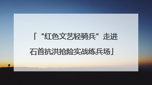 “红色文艺轻骑兵”走进石首抗洪抢险实战练兵场