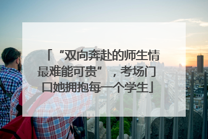 “双向奔赴的师生情最难能可贵”，考场门口她拥抱每一个学生