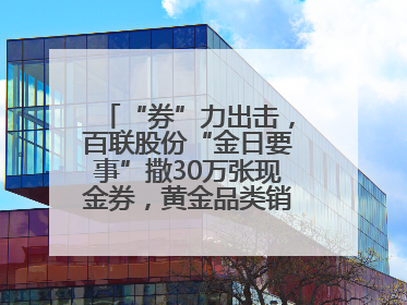 “券”力出击，百联股份“金日要事”撒30万张现金券，黄金品类销售翻七倍