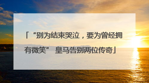 “别为结束哭泣，要为曾经拥有微笑” 皇马告别两位传奇
