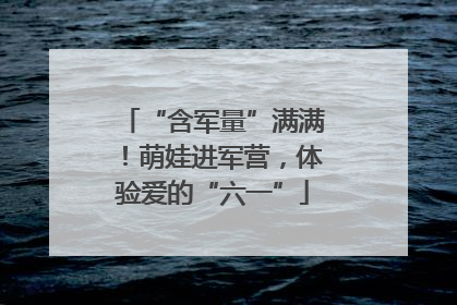 “含军量”满满！萌娃进军营，体验爱的“六一”