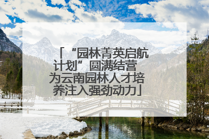 “园林菁英启航计划”圆满结营 为云南园林人才培养注入强劲动力