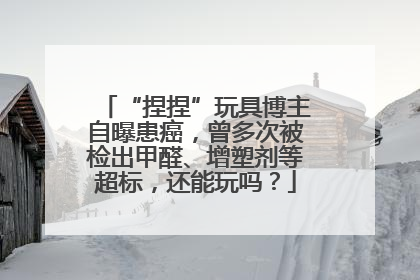 “捏捏”玩具博主自曝患癌，曾多次被检出甲醛、增塑剂等超标，还能玩吗？