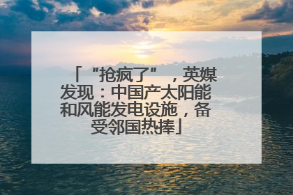 “抢疯了”，英媒发现：中国产太阳能和风能发电设施，备受邻国热捧