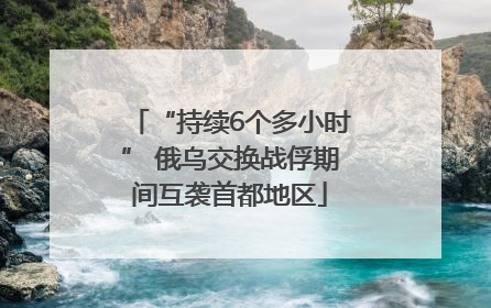 “持续6个多小时” 俄乌交换战俘期间互袭首都地区
