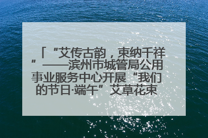“艾传古韵，束纳千祥”——滨州市城管局公用事业服务中心开展“我们的节日·端午”艾草花束制作主题活动