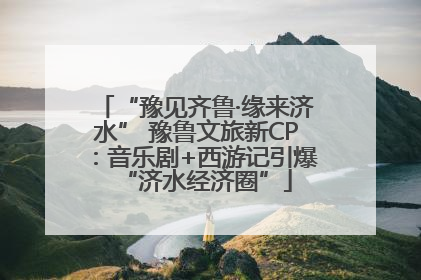 “豫见齐鲁·缘来济水” 豫鲁文旅新CP：音乐剧+西游记引爆“济水经济圈”