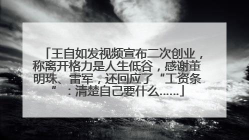 王自如发视频宣布二次创业，称离开格力是人生低谷，感谢董明珠、雷军，还回应了“工资条”：清楚自己要什么……
