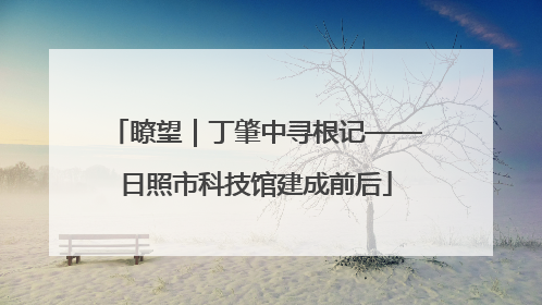 瞭望｜丁肇中寻根记——日照市科技馆建成前后