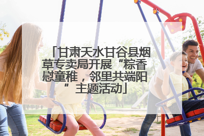 甘肃天水甘谷县烟草专卖局开展“粽香慰童稚，邻里共端阳”主题活动