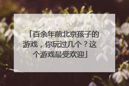 百余年前北京孩子的游戏，你玩过几个？这个游戏最受欢迎