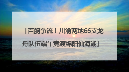 百舸争流！川渝两地66支龙舟队伍端午竞渡绵阳仙海湖