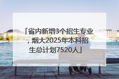 省内新增3个招生专业，烟大2025年本科招生总计划7520人
