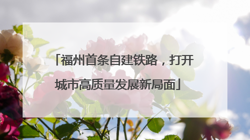 福州首条自建铁路，打开城市高质量发展新局面