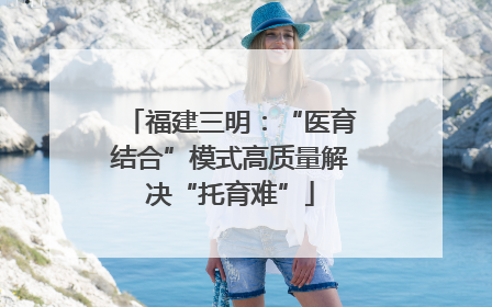 福建三明：“医育结合”模式高质量解决“托育难”