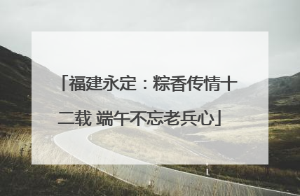 福建永定：粽香传情十二载 端午不忘老兵心