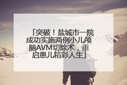 突破！盐城市一院成功实施两例小儿颅脑AVM切除术，重启患儿精彩人生
