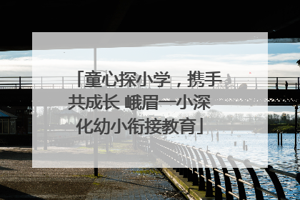 童心探小学，携手共成长 峨眉一小深化幼小衔接教育