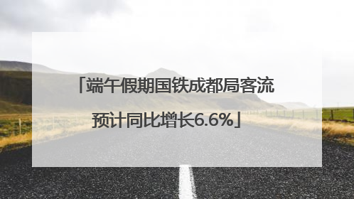 端午假期国铁成都局客流预计同比增长6.6%