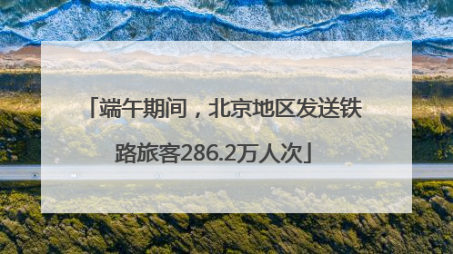 端午期间，北京地区发送铁路旅客286.2万人次