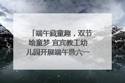 端午藏童趣，双节绘童梦 宜宾教工幼儿园开展端午暨六一亲子游园活动