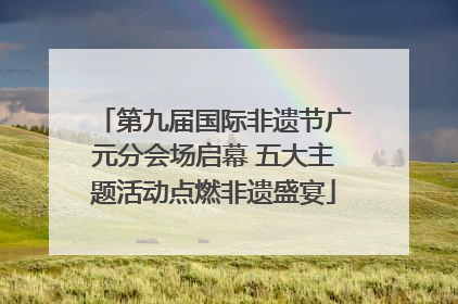 第九届国际非遗节广元分会场启幕 五大主题活动点燃非遗盛宴