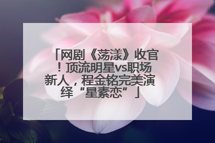 网剧《荡漾》收官！顶流明星vs职场新人，程金铭完美演绎“星素恋”