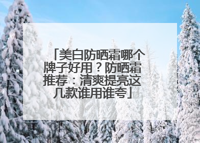 美白防晒霜哪个牌子好用？防晒霜推荐：清爽提亮这几款谁用谁夸