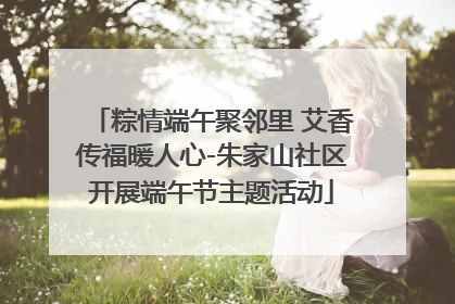 粽情端午聚邻里 艾香传福暖人心-朱家山社区开展端午节主题活动