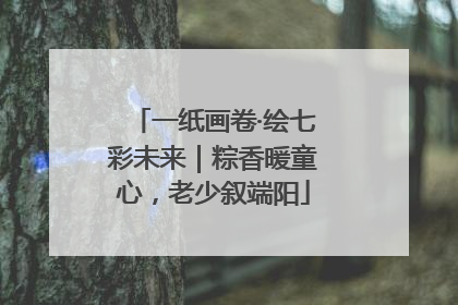 一纸画卷·绘七彩未来｜粽香暖童心，老少叙端阳