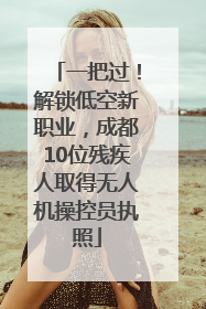 一把过！解锁低空新职业，成都10位残疾人取得无人机操控员执照