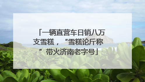 一辆直营车日销八万支雪糕，“雪糕论斤称”带火济南老字号
