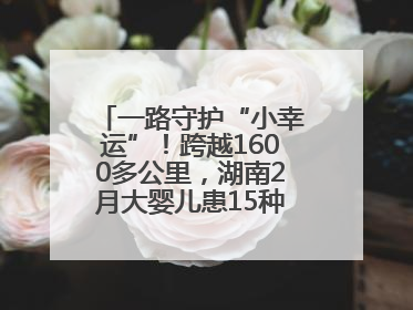一路守护“小幸运”！跨越1600多公里，湖南2月大婴儿患15种疾病紧急转运