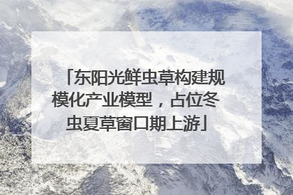 东阳光鲜虫草构建规模化产业模型，占位冬虫夏草窗口期上游