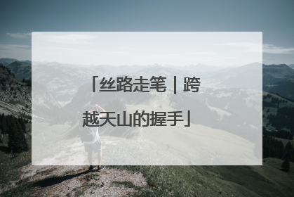 丝路走笔｜跨越天山的握手