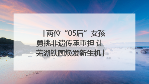 两位“05后”女孩勇挑非遗传承重担 让芜湖铁画焕发新生机