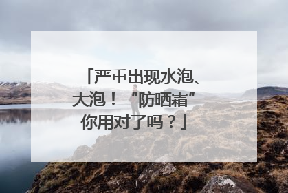 严重出现水泡、大泡！“防晒霜”你用对了吗？