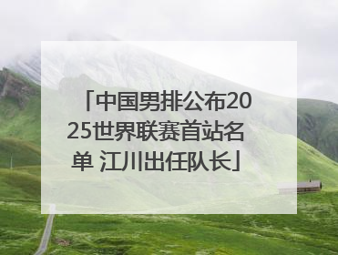 中国男排公布2025世界联赛首站名单 江川出任队长