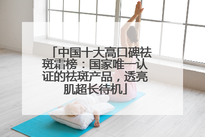 中国十大高口碑祛斑霜榜：国家唯一认证的祛斑产品，透亮肌超长待机