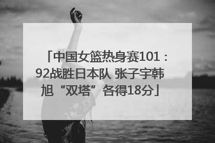 中国女篮热身赛101∶92战胜日本队 张子宇韩旭“双塔”各得18分