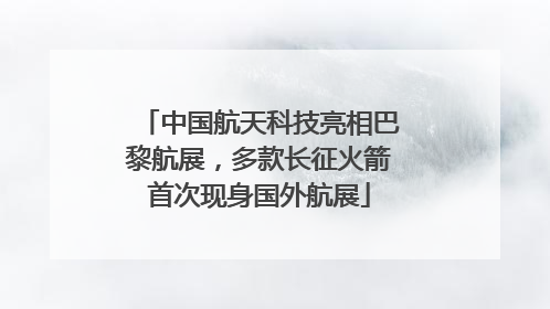 中国航天科技亮相巴黎航展，多款长征火箭首次现身国外航展
