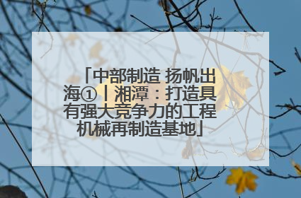 中部制造 扬帆出海①丨湘潭：打造具有强大竞争力的工程机械再制造基地