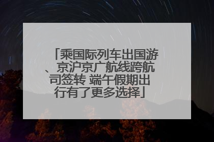 乘国际列车出国游、京沪京广航线跨航司签转 端午假期出行有了更多选择