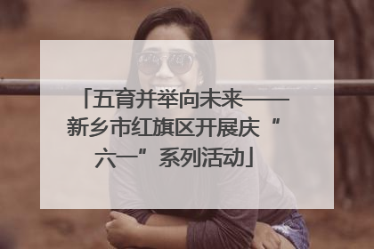 五育并举向未来——新乡市红旗区开展庆“六一”系列活动