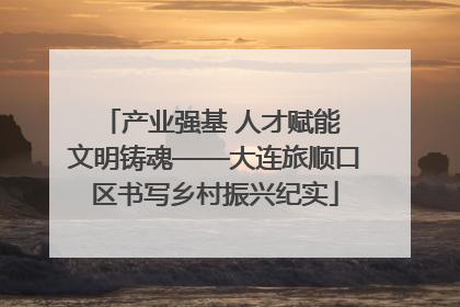 产业强基 人才赋能 文明铸魂——大连旅顺口区书写乡村振兴纪实