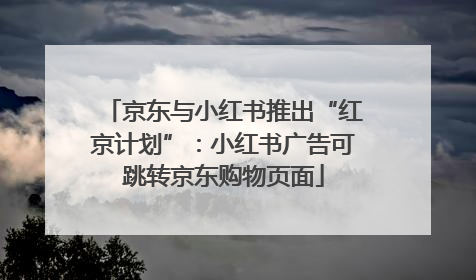 京东与小红书推出“红京计划”：小红书广告可跳转京东购物页面